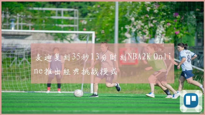 麦迪复刻35秒13分时刻NBA2K Online推出经典挑战模式