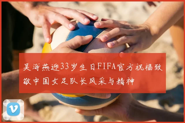 吴海燕迎33岁生日FIFA官方祝福致敬中国女足队长风采与精神