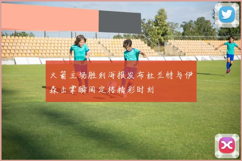火箭主场胜利海报发布杜兰特与伊森击掌瞬间定格精彩时刻