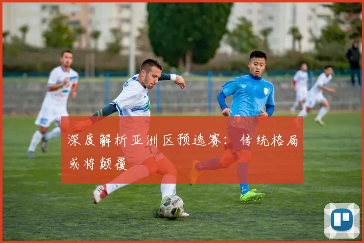 深度解析亚洲区预选赛：传统格局或将颠覆