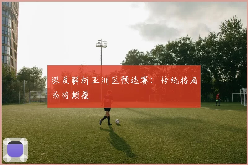 深度解析亚洲区预选赛：传统格局或将颠覆