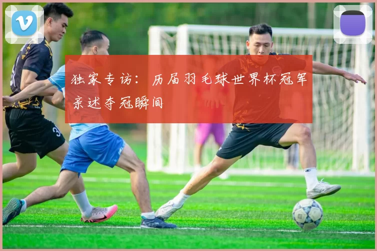 独家专访:历届羽毛球世界杯冠军亲述夺冠瞬间