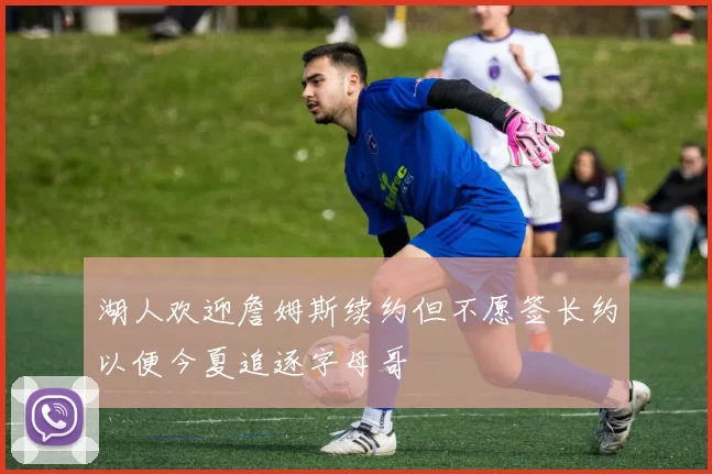 湖人欢迎詹姆斯续约但不愿签长约以便今夏追逐字母哥