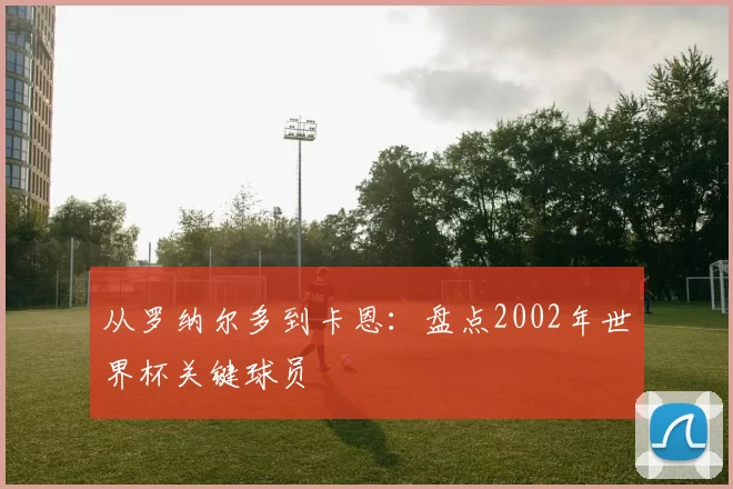 从罗纳尔多到卡恩:盘点2002年世界杯关键球员