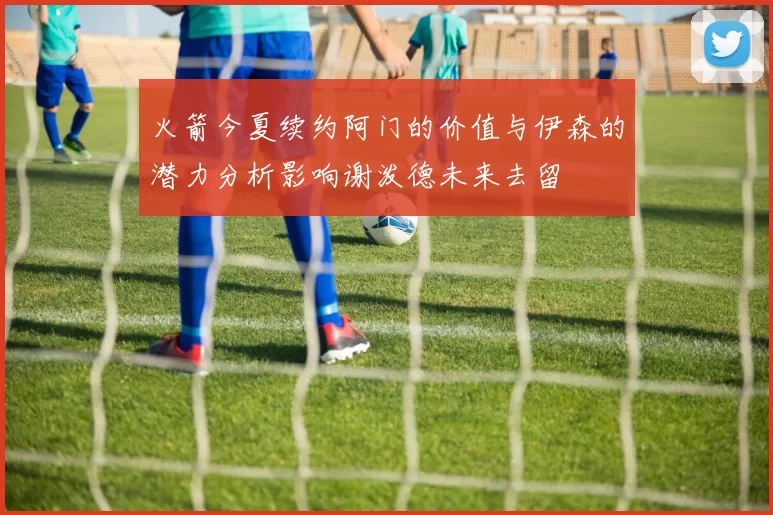 火箭今夏续约阿门的价值与伊森的潜力分析影响谢泼德未来去留