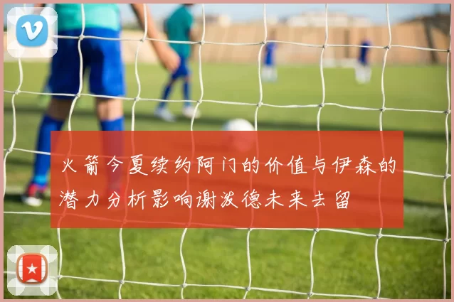 火箭今夏续约阿门的价值与伊森的潜力分析影响谢泼德未来去留