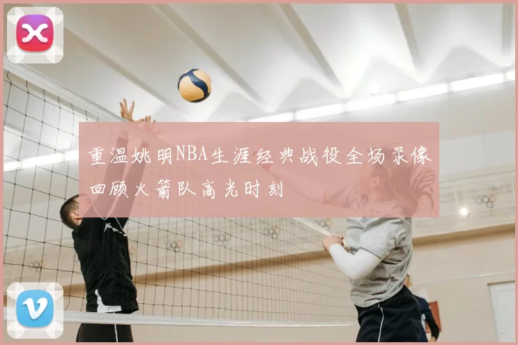 重温姚明NBA生涯经典战役全场录像回顾火箭队高光时刻