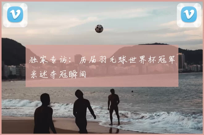 独家专访:历届羽毛球世界杯冠军亲述夺冠瞬间