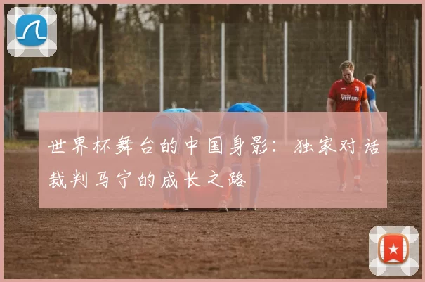 世界杯舞台的中国身影:独家对话裁判马宁的成长之路