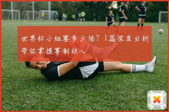 世界杯小组赛多少场？1篇深度分析带你掌握赛制核心