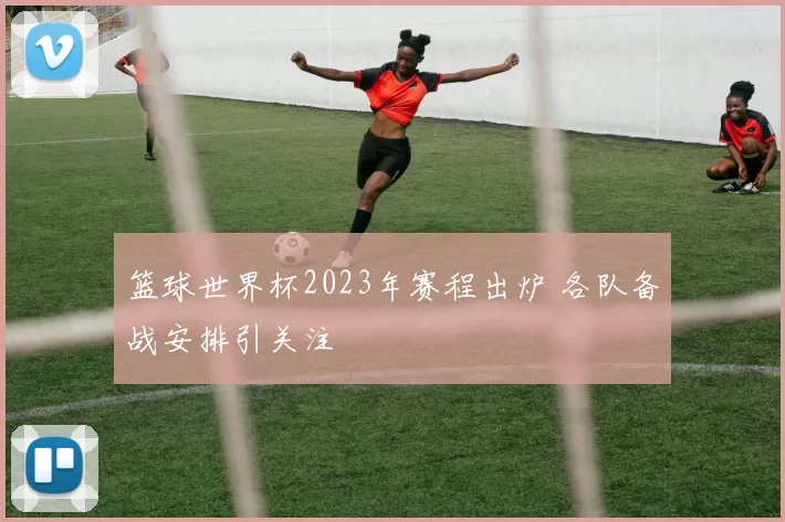 篮球世界杯2023年赛程出炉 各队备战安排引关注