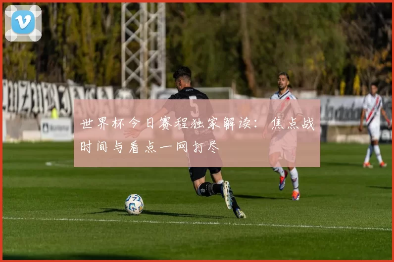 世界杯今日赛程独家解读：焦点战时间与看点一网打尽