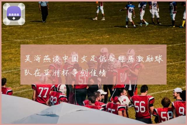 吴海燕谈中国女足低谷经历激励球队在亚洲杯争创佳绩