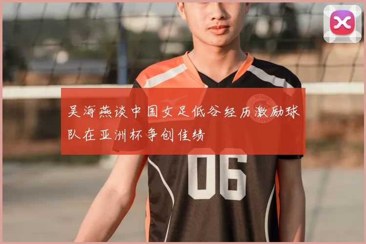 吴海燕谈中国女足低谷经历激励球队在亚洲杯争创佳绩