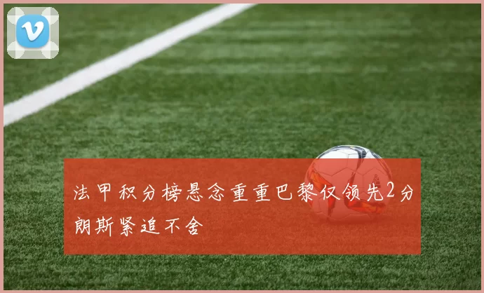 法甲积分榜悬念重重巴黎仅领先2分朗斯紧追不舍