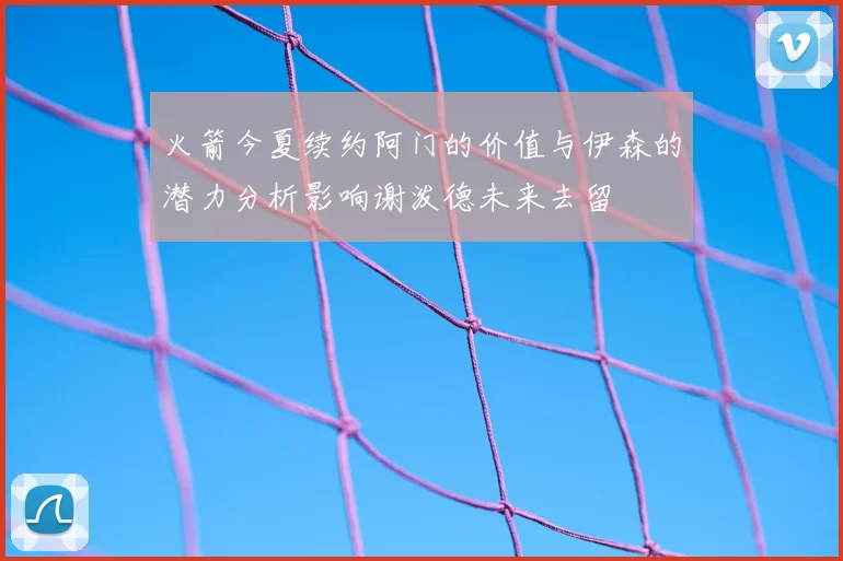 火箭今夏续约阿门的价值与伊森的潜力分析影响谢泼德未来去留