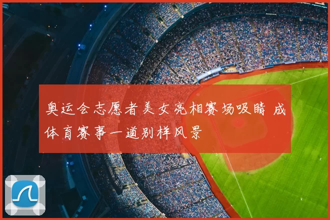 奥运会志愿者美女亮相赛场吸睛 成体育赛事一道别样风景