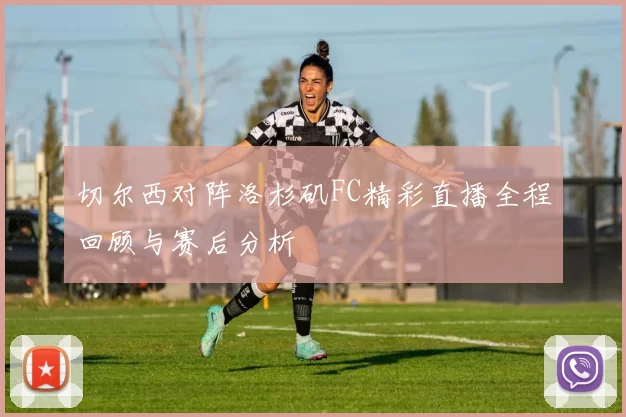 切尔西对阵洛杉矶FC精彩直播全程回顾与赛后分析