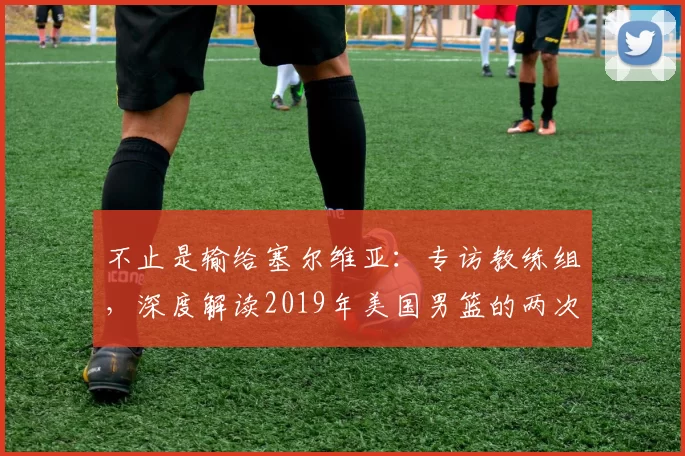 不止是输给塞尔维亚:专访教练组,深度解读2019年美国男篮的两次失利