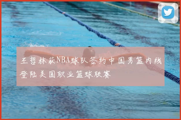王哲林获NBA球队签约中国男篮内线登陆美国职业篮球联赛