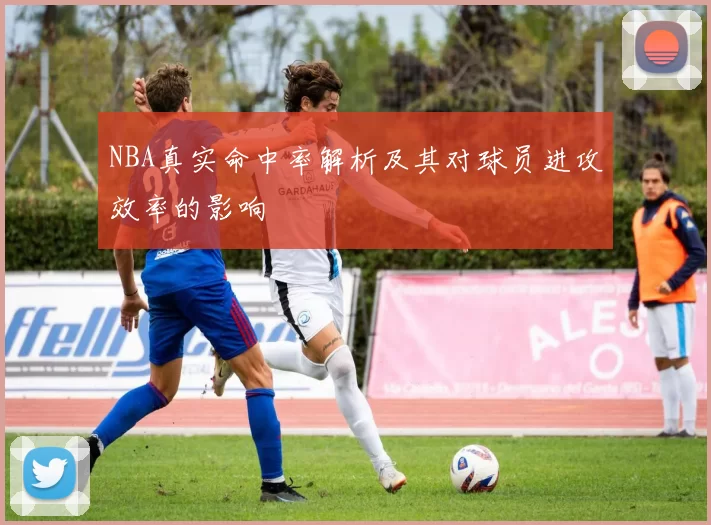 NBA真实命中率解析及其对球员进攻效率的影响