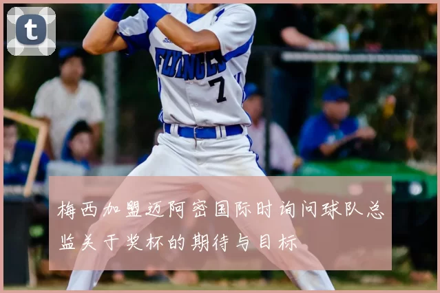 梅西加盟迈阿密国际时询问球队总监关于奖杯的期待与目标