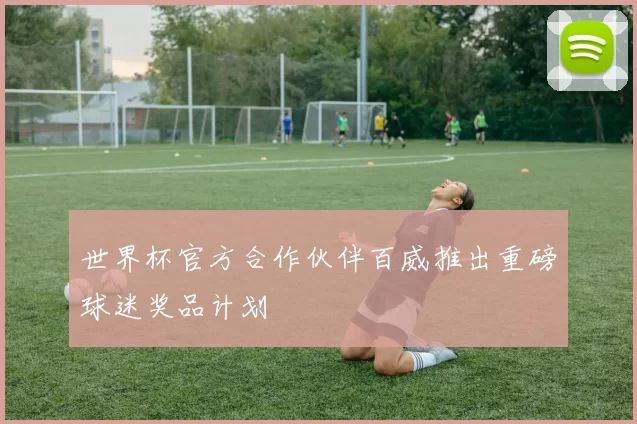 世界杯官方合作伙伴百威推出重磅球迷奖品计划
