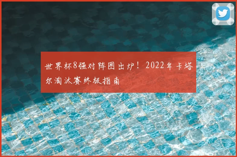 世界杯8强对阵图出炉！2022年卡塔尔淘汰赛终极指南