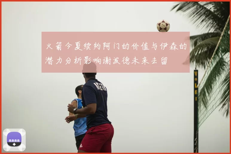 火箭今夏续约阿门的价值与伊森的潜力分析影响谢泼德未来去留