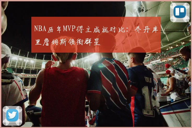 NBA历年MVP得主成就对比：乔丹库里詹姆斯领衔群星
