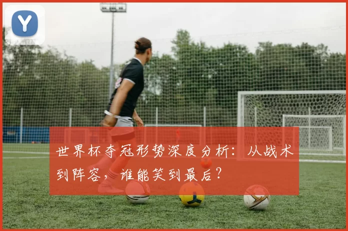 世界杯夺冠形势深度分析:从战术到阵容,谁能笑到最后?