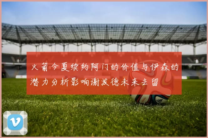 火箭今夏续约阿门的价值与伊森的潜力分析影响谢泼德未来去留