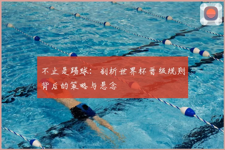 不止是踢球:剖析世界杯晋级规则背后的策略与悬念