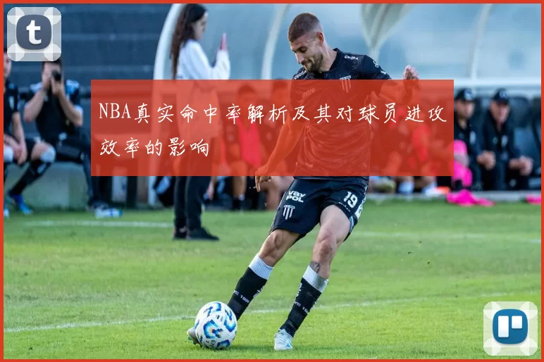 NBA真实命中率解析及其对球员进攻效率的影响