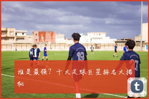 谁是最强？十大足球巨星排名大揭秘