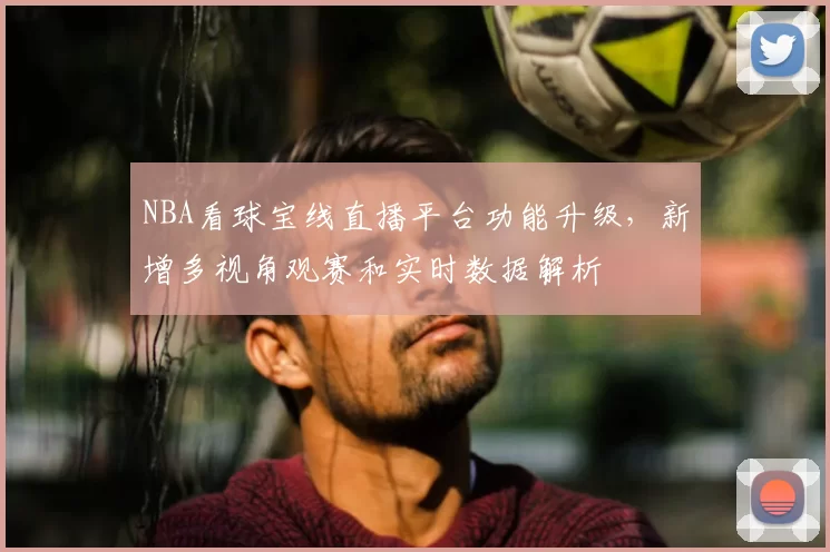 NBA看球宝线直播平台功能升级，新增多视角观赛和实时数据解析