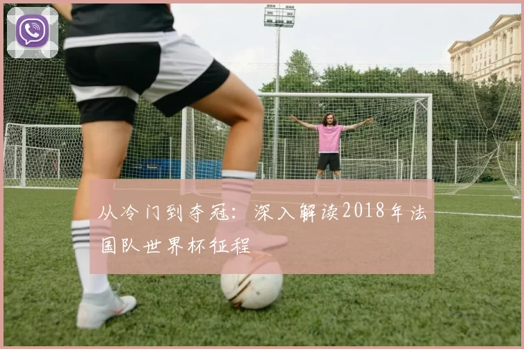 从冷门到夺冠：深入解读2018年法国队世界杯征程