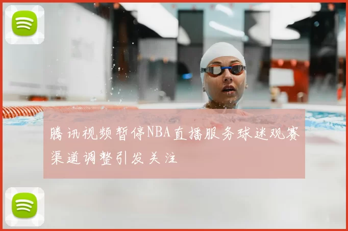 腾讯视频暂停NBA直播服务球迷观赛渠道调整引发关注