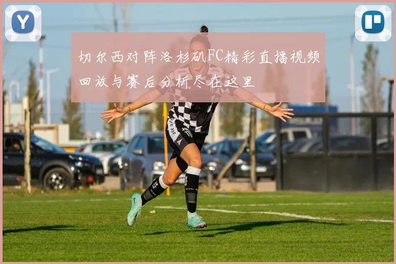 切尔西对阵洛杉矶FC精彩直播视频回放与赛后分析尽在这里