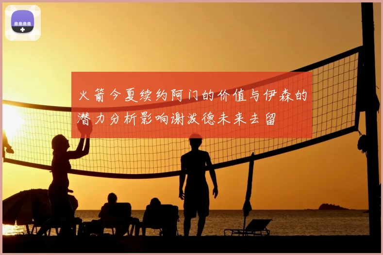 火箭今夏续约阿门的价值与伊森的潜力分析影响谢泼德未来去留