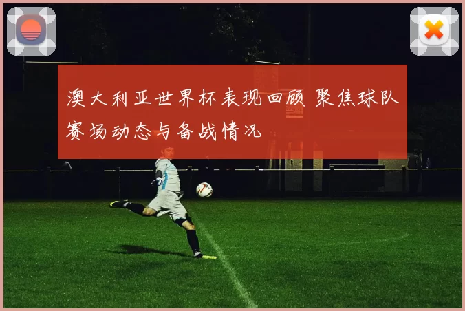 澳大利亚世界杯表现回顾 聚焦球队赛场动态与备战情况