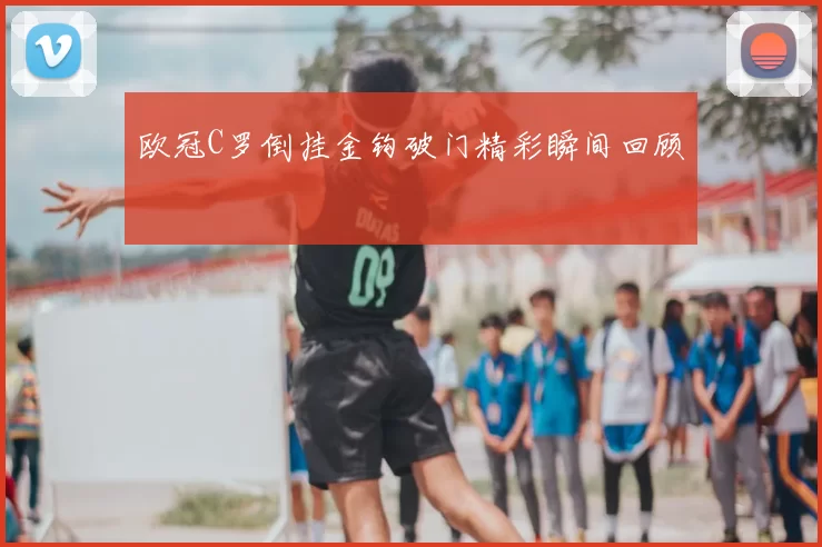 欧冠C罗倒挂金钩破门精彩瞬间回顾
