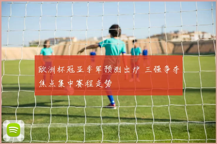 欧洲杯冠亚季军预测出炉 三强争夺焦点集中赛程走势