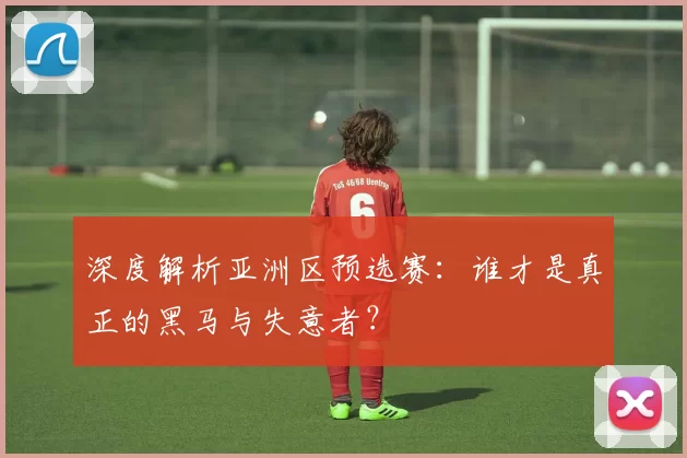 深度解析亚洲区预选赛:谁才是真正的黑马与失意者?