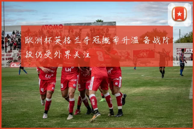 欧洲杯英格兰夺冠概率升温 备战阶段仍受外界关注