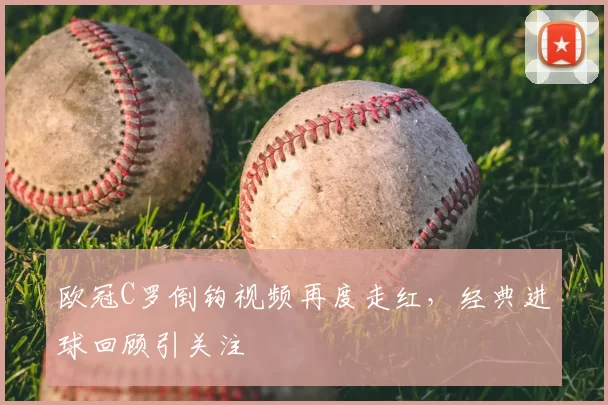 欧冠C罗倒钩视频再度走红,经典进球回顾引关注