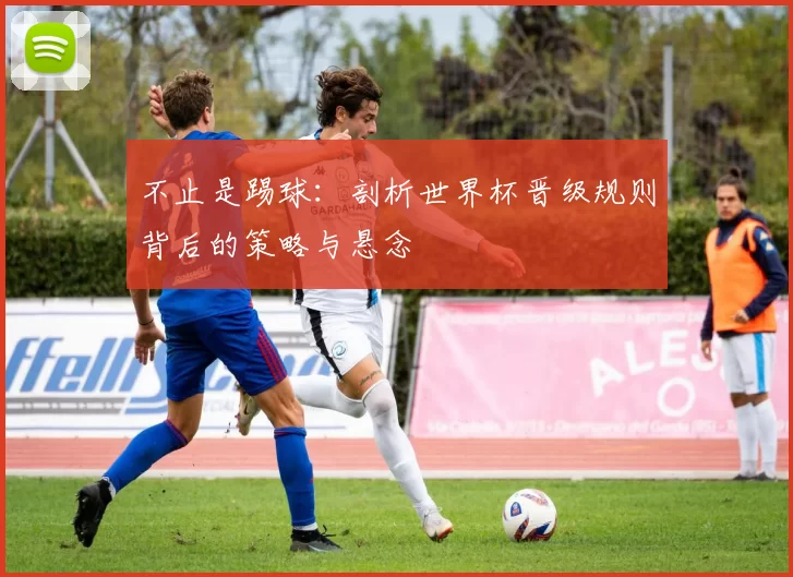 不止是踢球:剖析世界杯晋级规则背后的策略与悬念