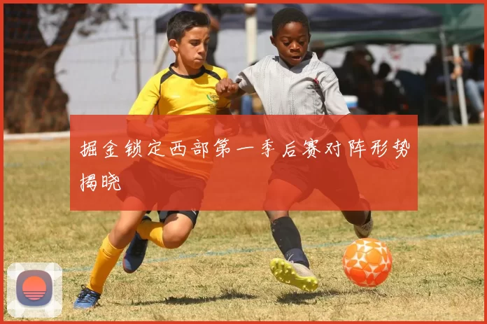 掘金锁定西部第一季后赛对阵形势揭晓