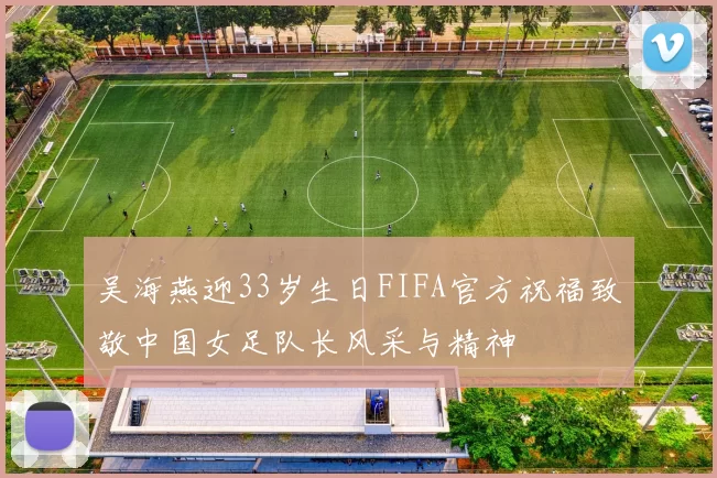 吴海燕迎33岁生日FIFA官方祝福致敬中国女足队长风采与精神