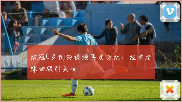 欧冠C罗倒钩视频再度走红,经典进球回顾引关注